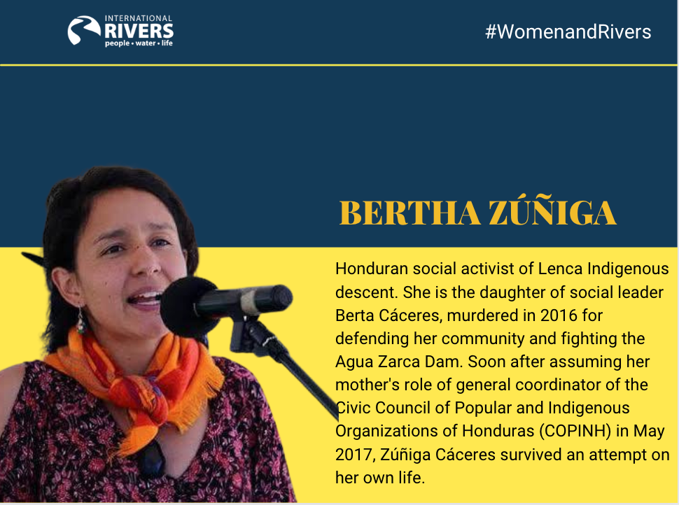 BertHa Zúñiga: Honduran social activist of Lenca Indigenous descent. She is the daughter of social leader Berta Cáceres, murdered in 2016 for defending her community and fighting the  Agua Zarca Dam. Soon after assuming her mother's role of general coordinator of the Civic Council of Popular and Indigenous Organizations of Honduras (COPINH) in May 2017, Zúñiga Cáceres survived an attempt on her own life.