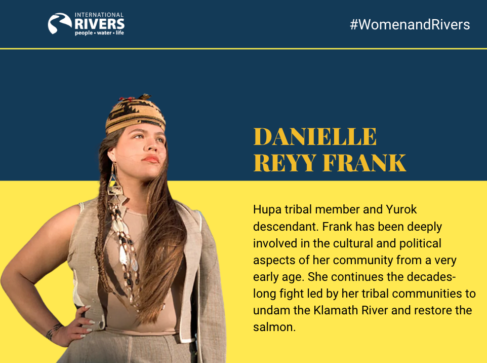 Danielle  Reyy Frank: Hupa tribal member and Yurok descendant. Frank has been deeply involved in the cultural and political aspects of her community from a very early age. She continues the decades-long fight led by her tribal communities to undam the Klamath River and restore the salmon.