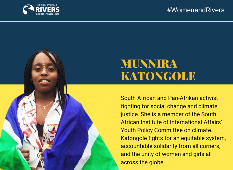 Munnira  Katongole: South African and Pan-Afrikan activist fighting for social change and climate justice. She is a member of the South African Institute of International Affairs’ Youth Policy Committee on climate. Katongole fights for an equitable system, accountable solidarity from all corners, and the unity of women and girls all across the globe.