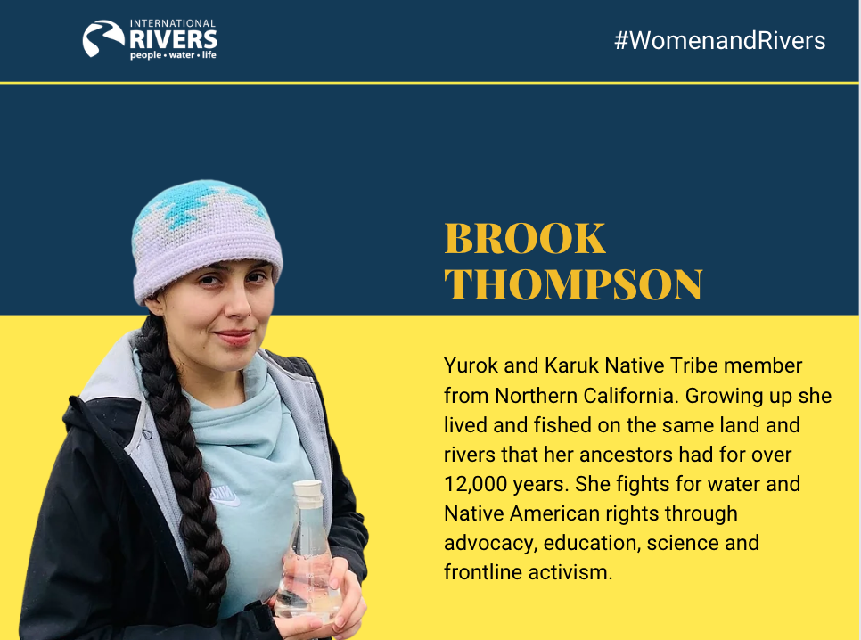 Brook Thompson: Yurok and Karuk Native Tribe member from Northern California. Growing up she lived and fished on the same land and rivers that her ancestors had for over 12,000 years. She fights for water and Native American rights through advocacy, education, science and frontline activism.