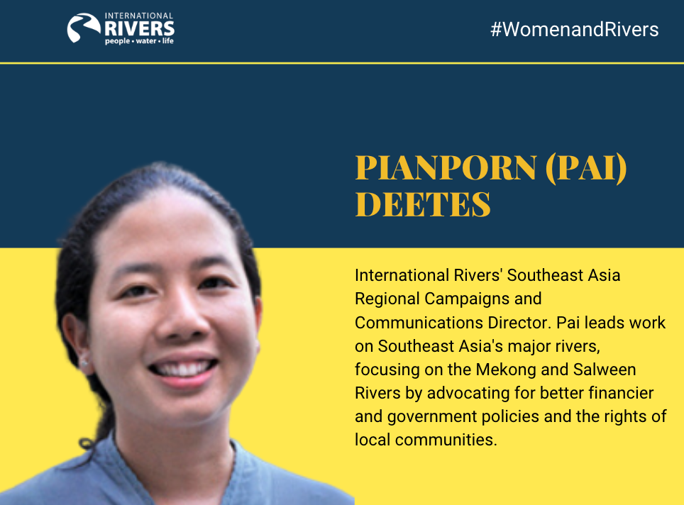 PIANPORN (PAI) DEETES: nternational Rivers'  Southeast Asia Regional Campaigns and Communications Director. Pai leads work on Southeast Asia's  major rivers, focusing on the Mekong and Salween Rivers by advocating for better financier and government policies and the rights of local communities
